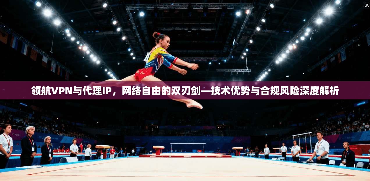 领航VPN与代理IP，网络自由的双刃剑—技术优势与合规风险深度解析