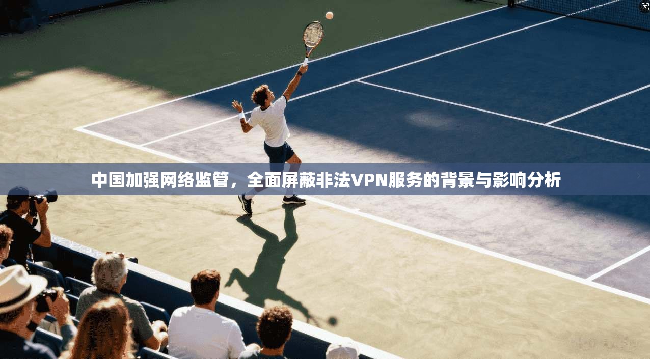 中国加强网络监管，全面屏蔽非法VPN服务的背景与影响分析