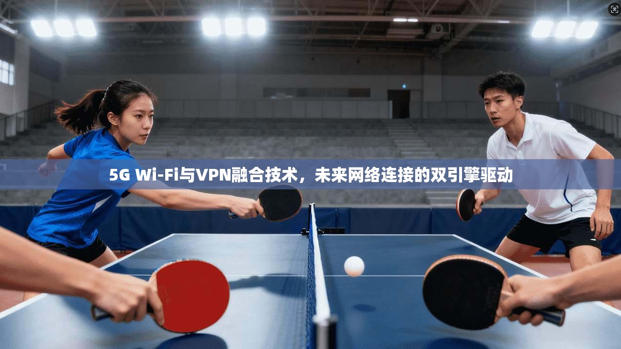 5G Wi-Fi与VPN融合技术，未来网络连接的双引擎驱动