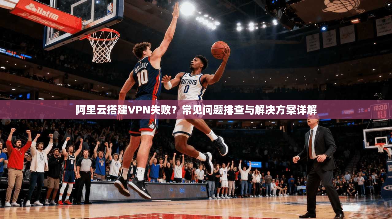 阿里云搭建VPN失败?常见问题排查与解决方案详解