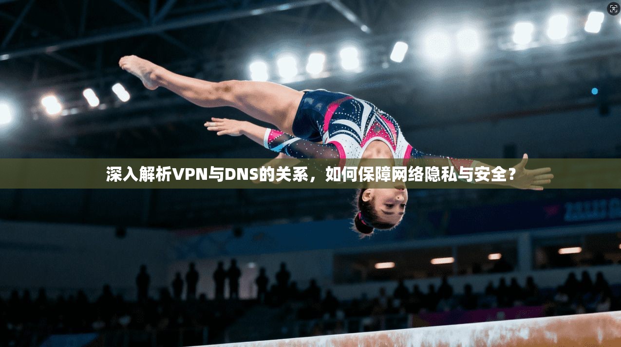 深入解析VPN与DNS的关系，如何保障网络隐私与安全？