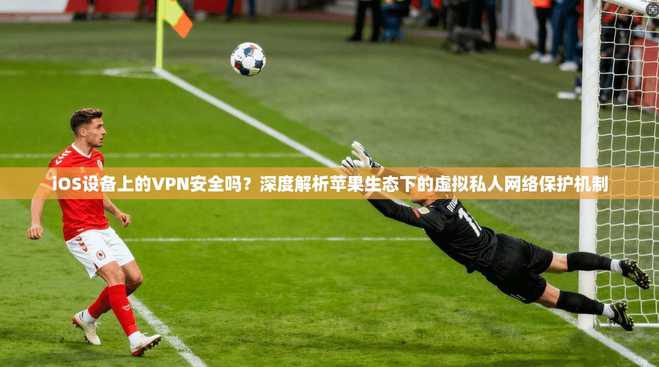 iOS设备上的VPN安全吗？深度解析苹果生态下的虚拟私人网络保护机制
