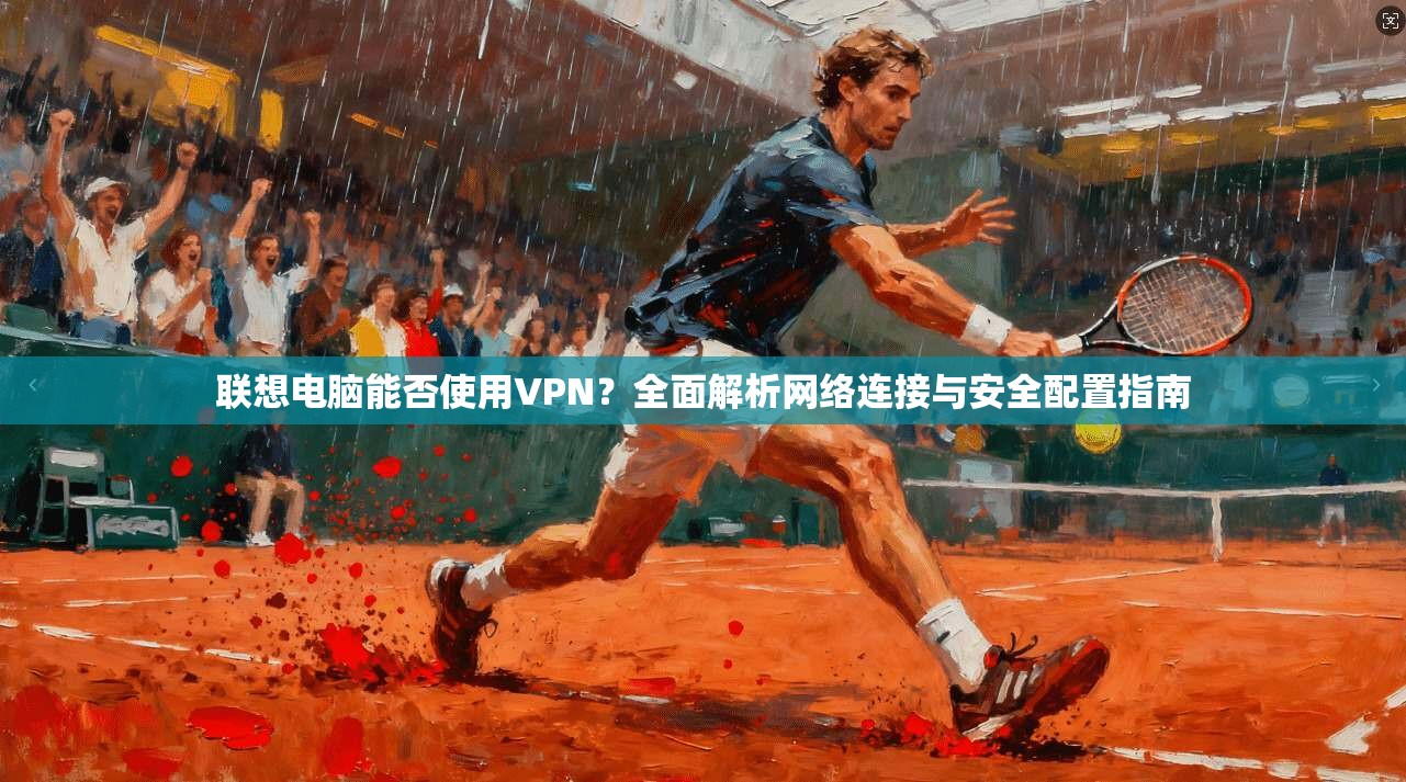 联想电脑能否使用VPN？全面解析网络连接与安全配置指南