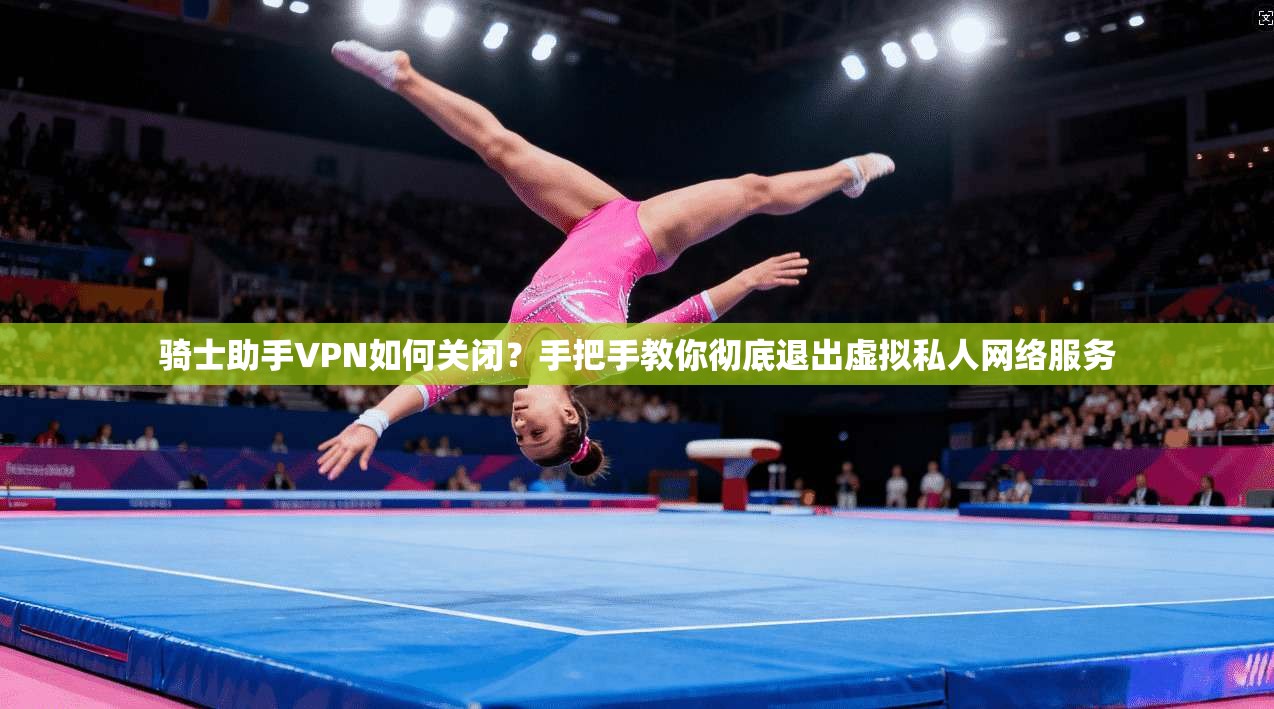 骑士助手VPN如何关闭？手把手教你彻底退出虚拟私人网络服务
