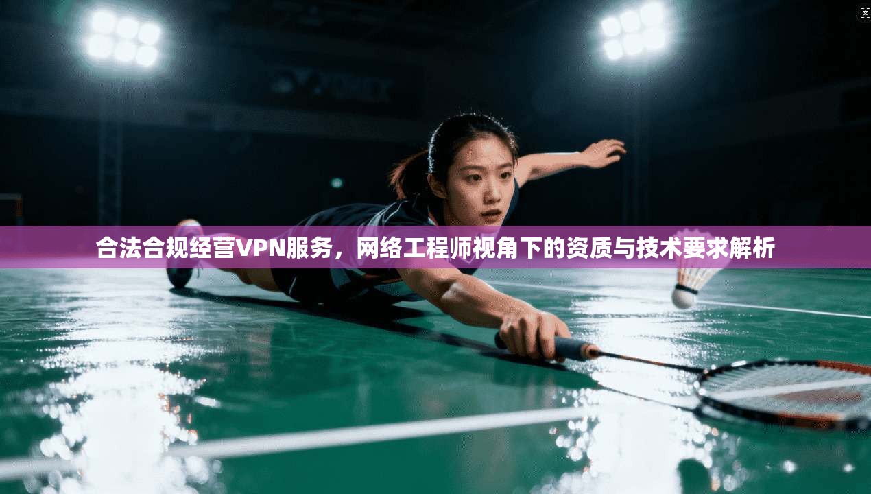 合法合规经营VPN服务，网络工程师视角下的资质与技术要求解析