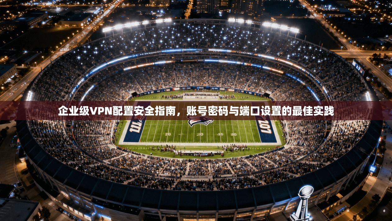 企业级VPN配置安全指南,账号密码与端口设置的最佳实践