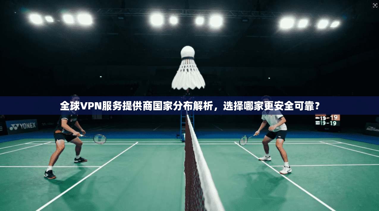 全球VPN服务提供商国家分布解析,选择哪家更安全可靠?