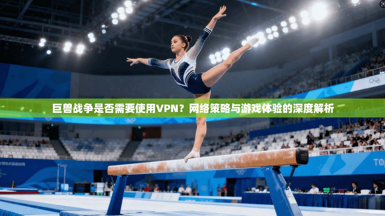 巨兽战争是否需要使用VPN?网络策略与游戏体验的深度解析