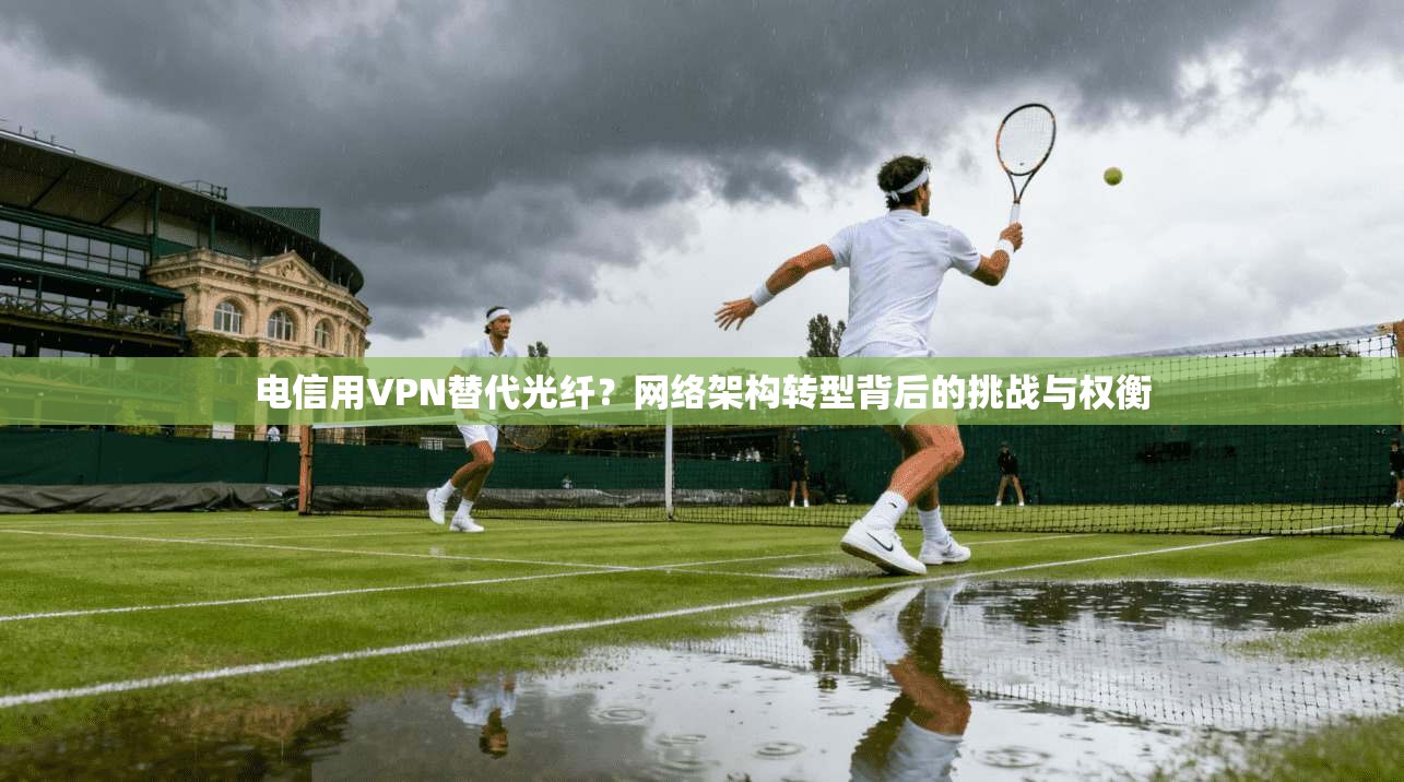 电信用VPN替代光纤?网络架构转型背后的挑战与权衡