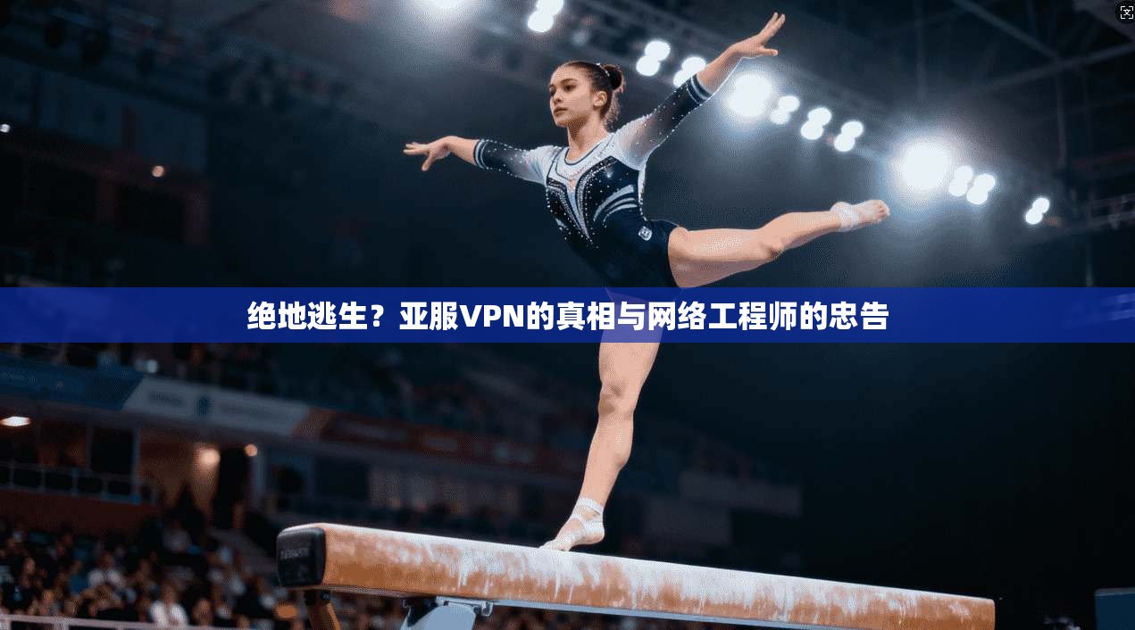 绝地逃生?亚服VPN的真相与网络工程师的忠告
