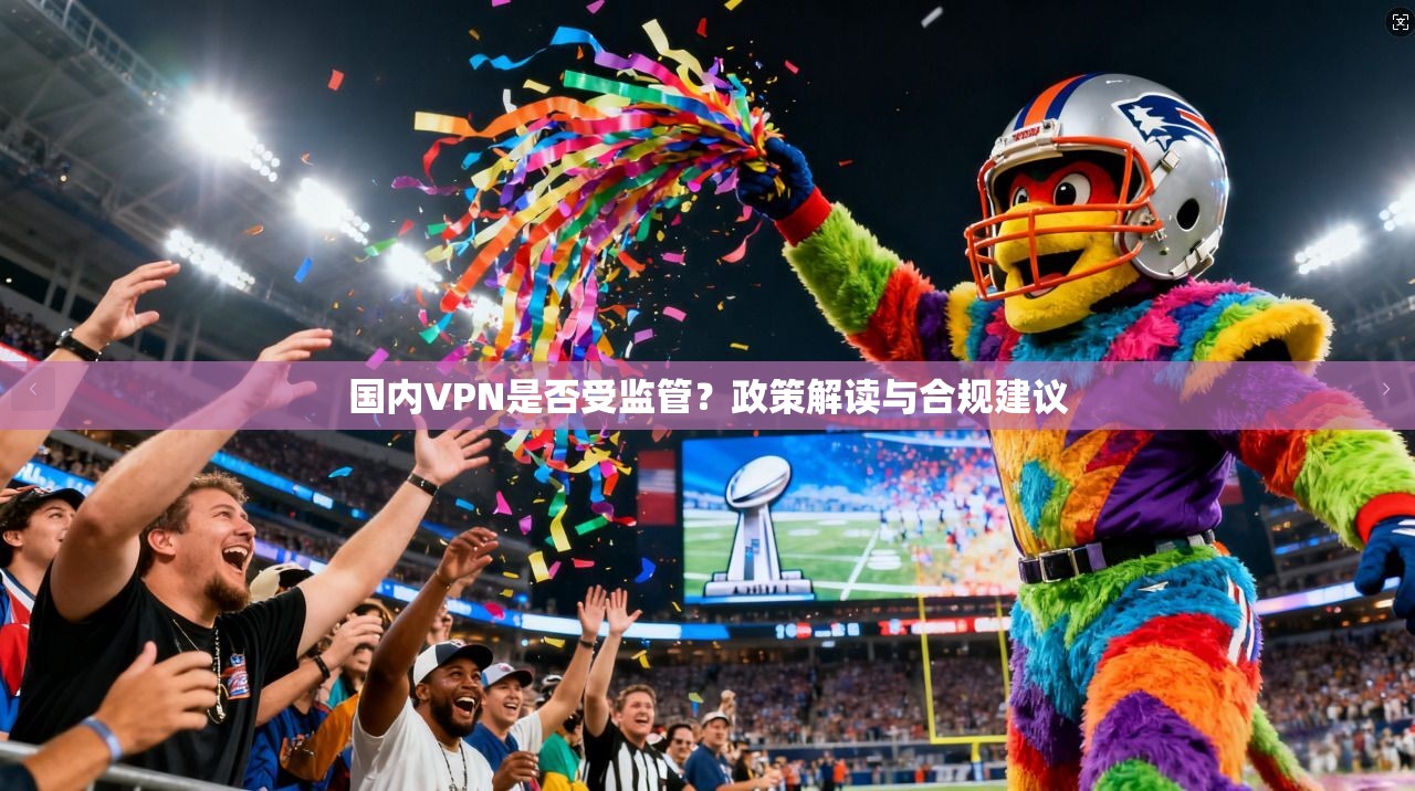 国内VPN是否受监管？政策解读与合规建议
