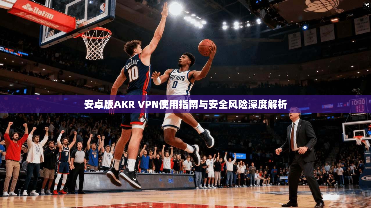 安卓版AKR VPN使用指南与安全风险深度解析