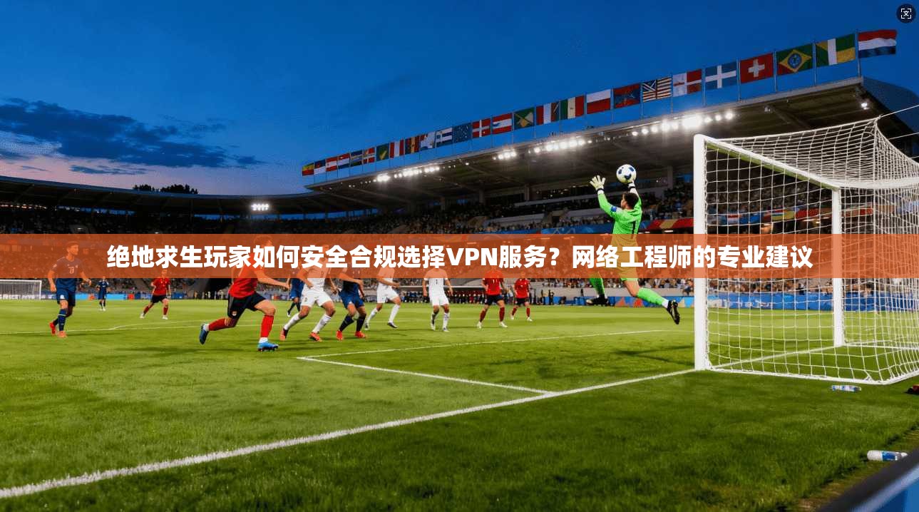 绝地求生玩家如何安全合规选择VPN服务?网络工程师的专业建议