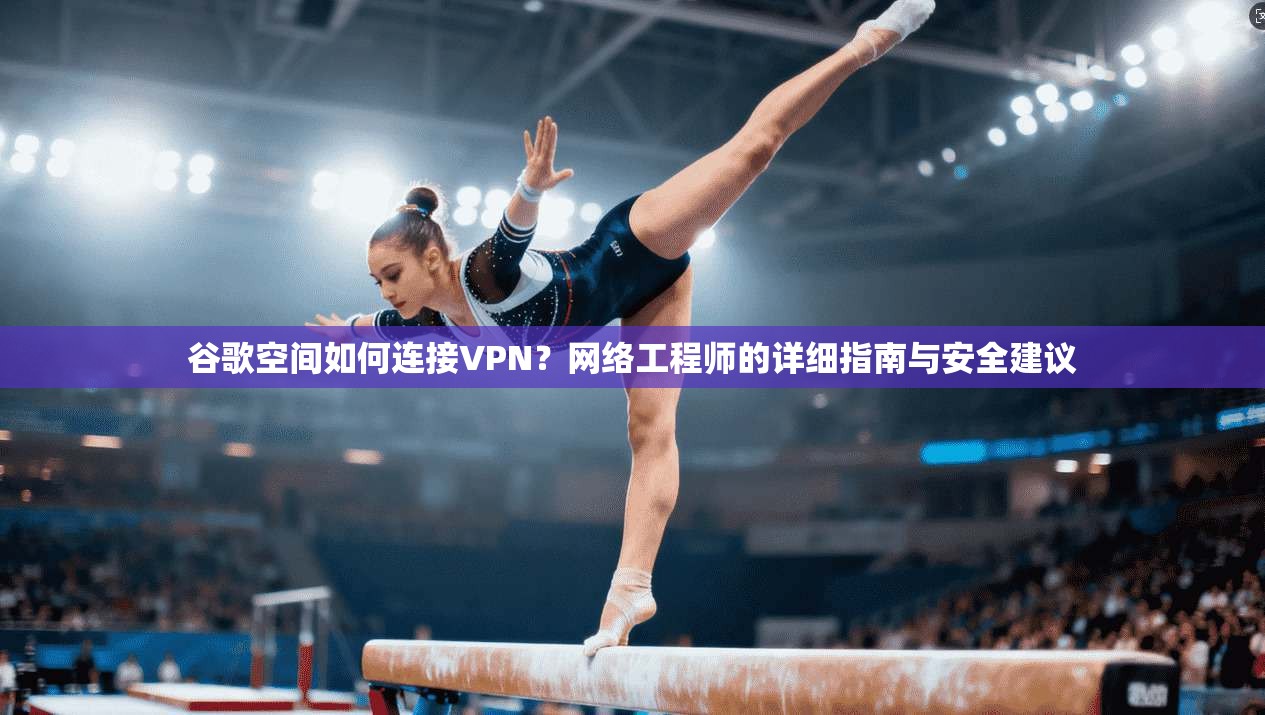 谷歌空间如何连接VPN？网络工程师的详细指南与安全建议