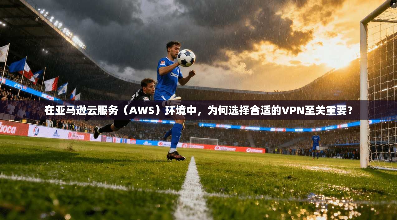 在亚马逊云服务（AWS）环境中，为何选择合适的VPN至关重要？