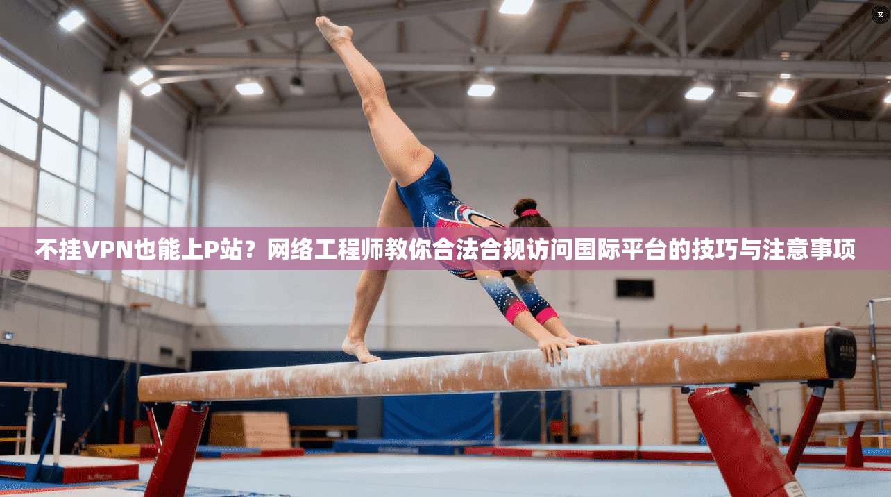 不挂VPN也能上P站？网络工程师教你合法合规访问国际平台的技巧与注意事项