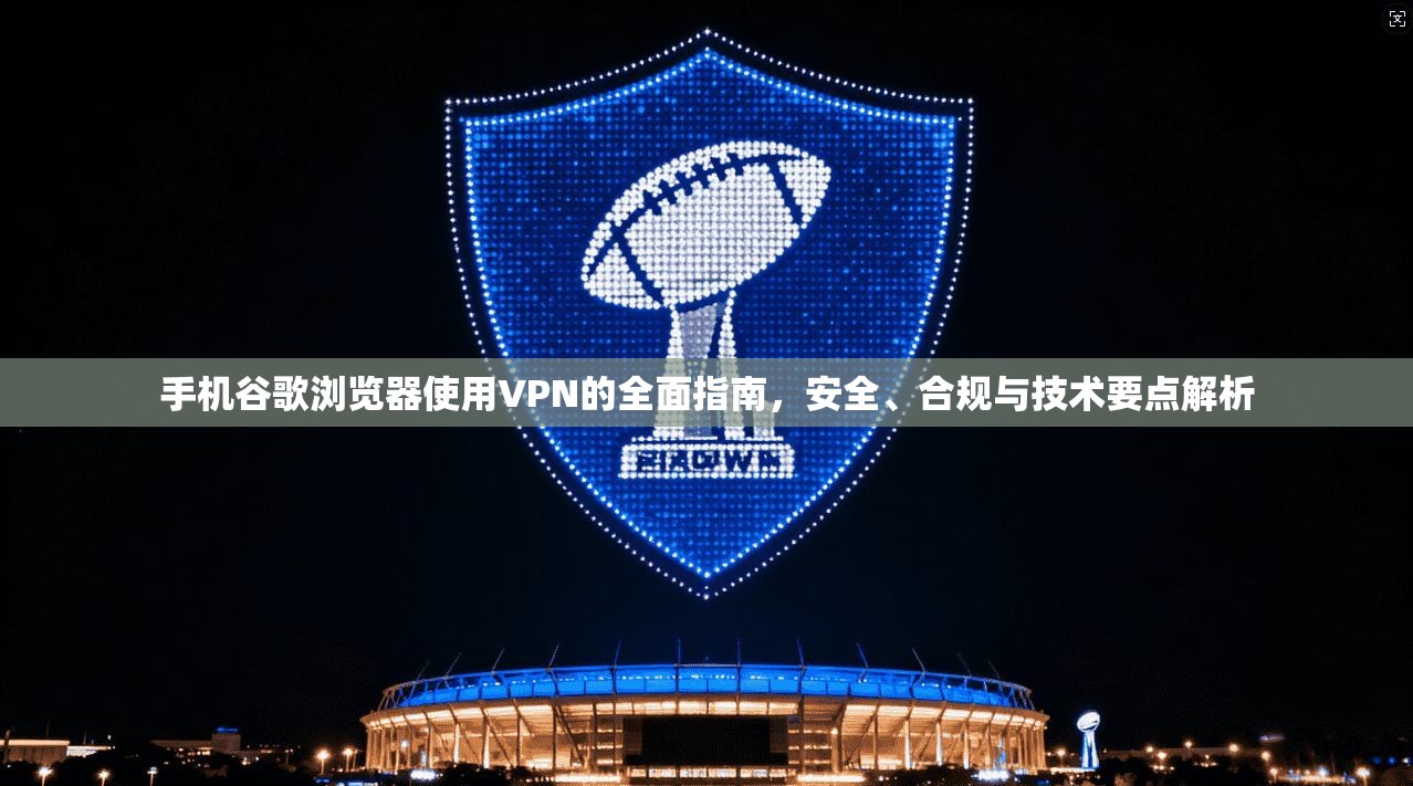 手机谷歌浏览器使用VPN的全面指南，安全、合规与技术要点解析