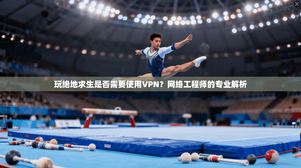玩绝地求生是否需要使用VPN？网络工程师的专业解析