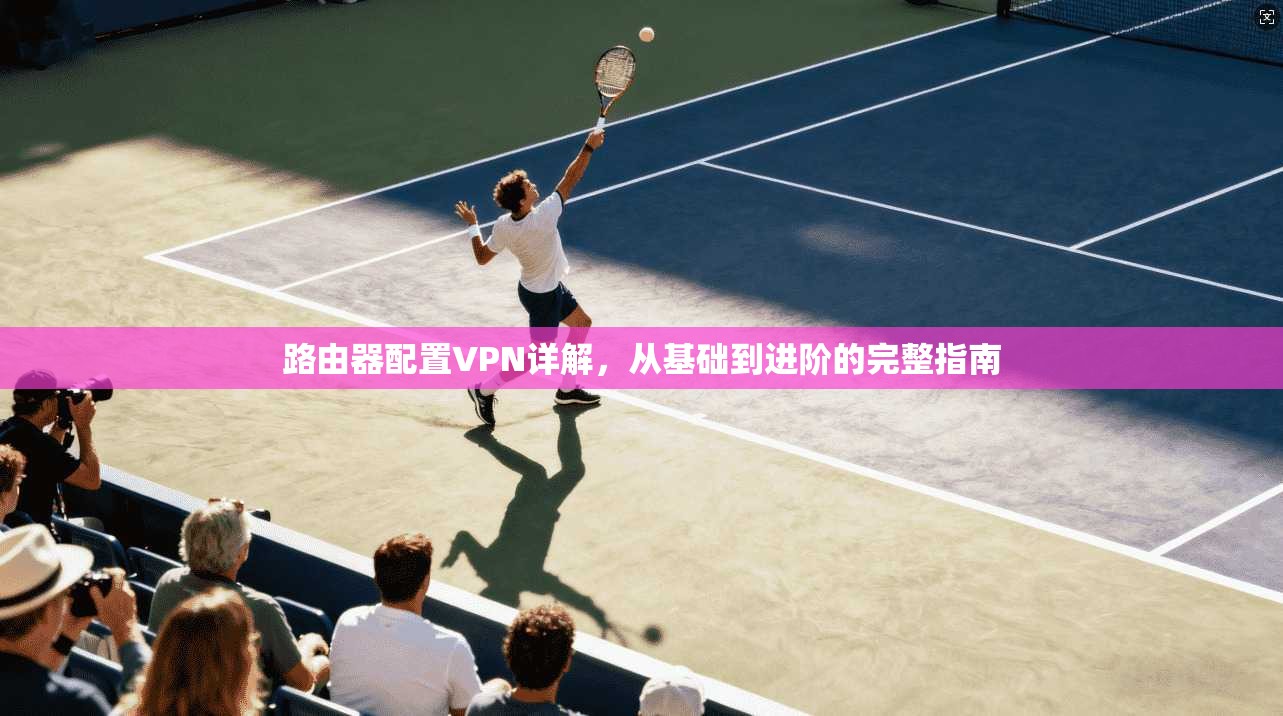 路由器配置VPN详解，从基础到进阶的完整指南