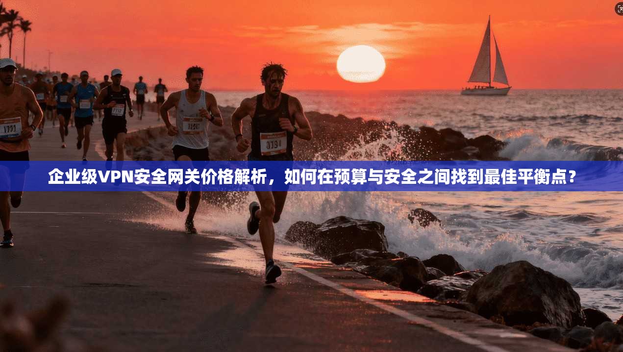 企业级VPN安全网关价格解析，如何在预算与安全之间找到最佳平衡点？