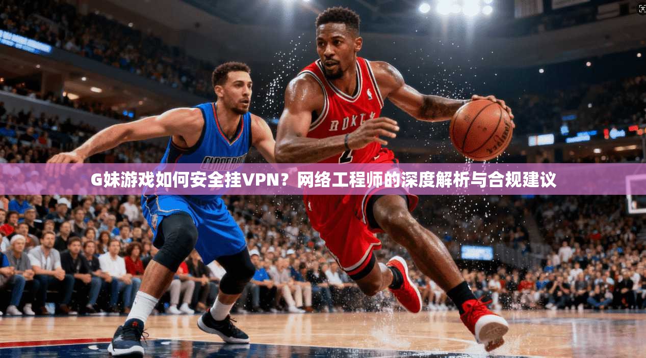 G妹游戏如何安全挂VPN？网络工程师的深度解析与合规建议