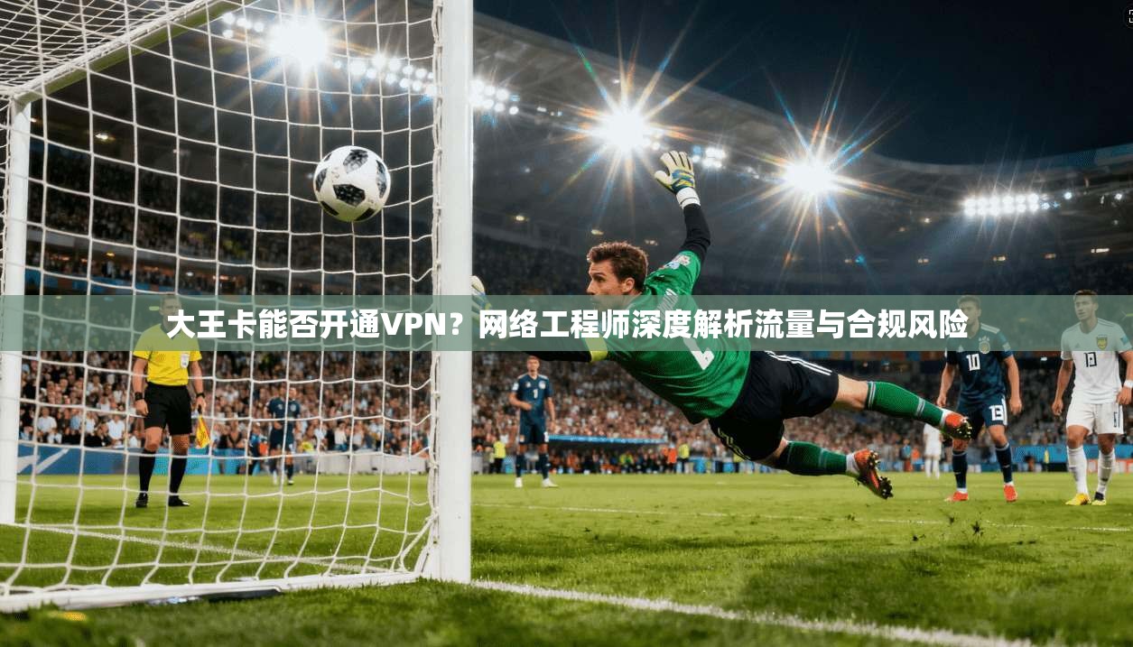 大王卡能否开通VPN？网络工程师深度解析流量与合规风险