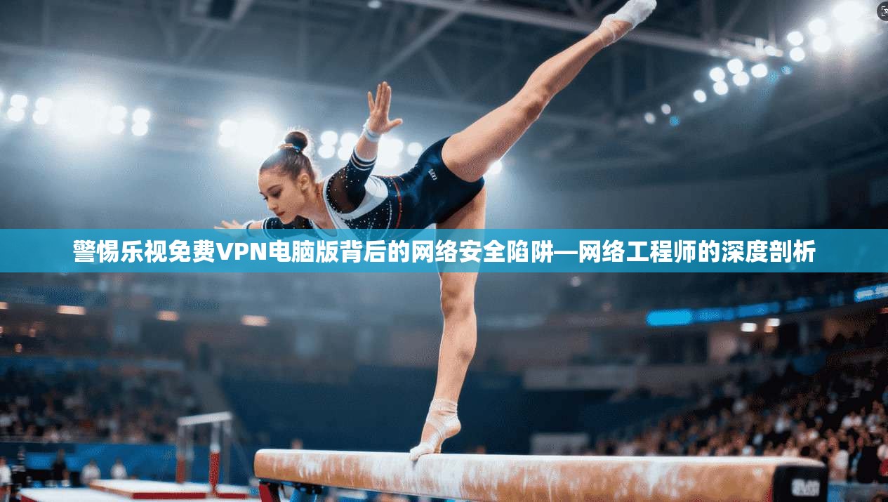 警惕乐视免费VPN电脑版背后的网络安全陷阱—网络工程师的深度剖析