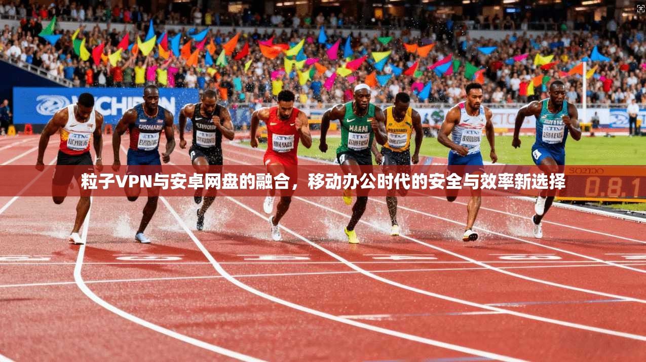粒子VPN与安卓网盘的融合，移动办公时代的安全与效率新选择
