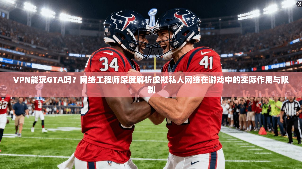 VPN能玩GTA吗?网络工程师深度解析虚拟私人网络在游戏中的实际作用与限制