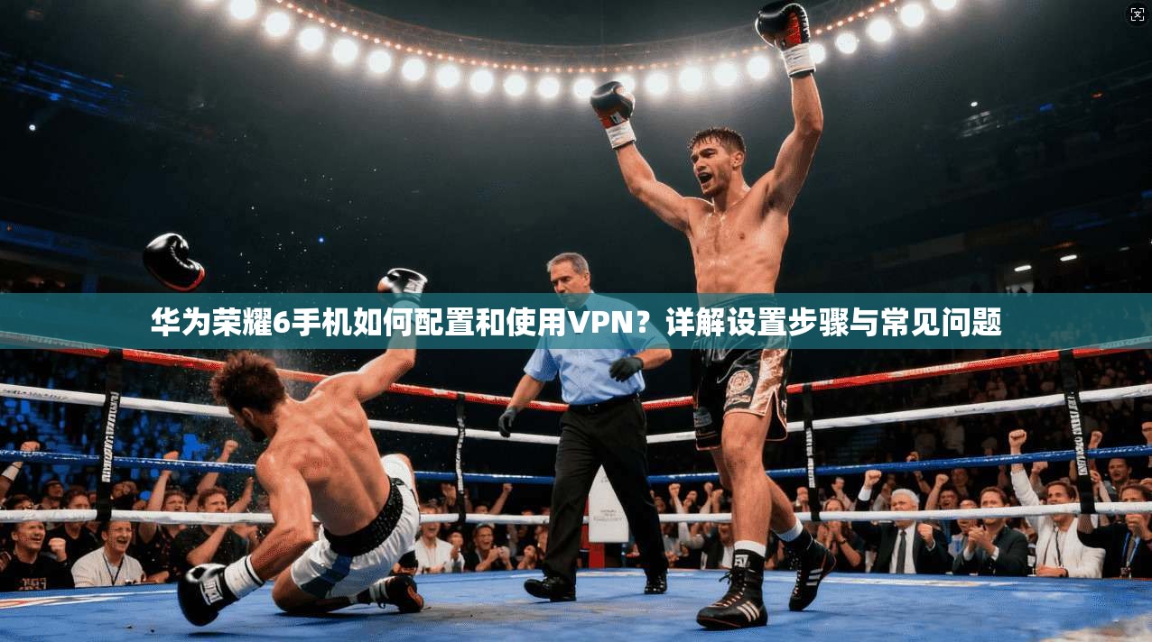 华为荣耀6手机如何配置和使用VPN?详解设置步骤与常见问题