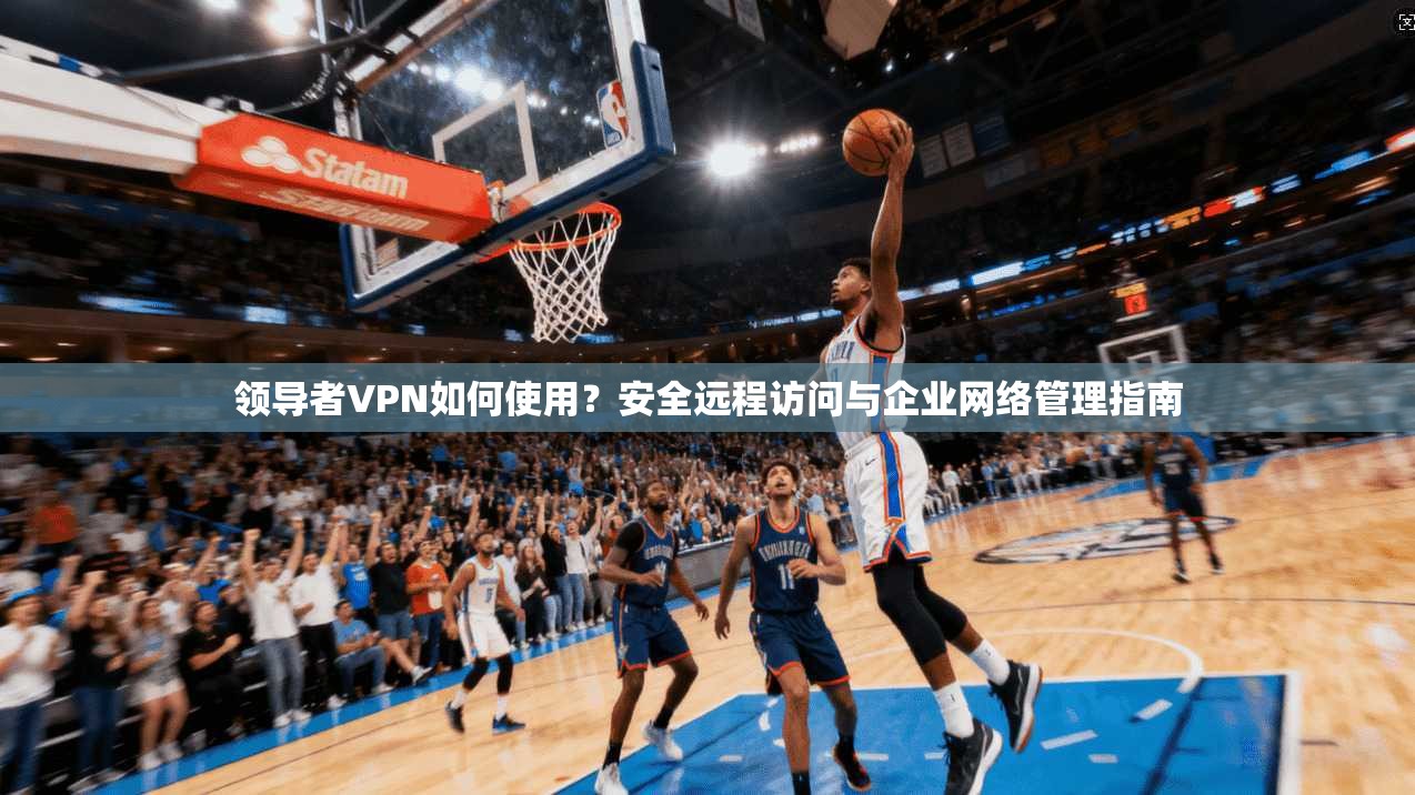 领导者VPN如何使用？安全远程访问与企业网络管理指南