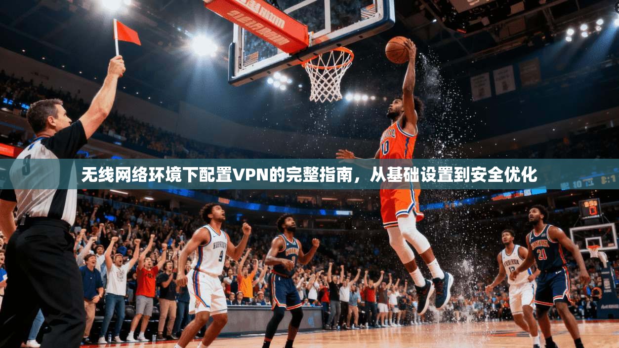 无线网络环境下配置VPN的完整指南,从基础设置到安全优化
