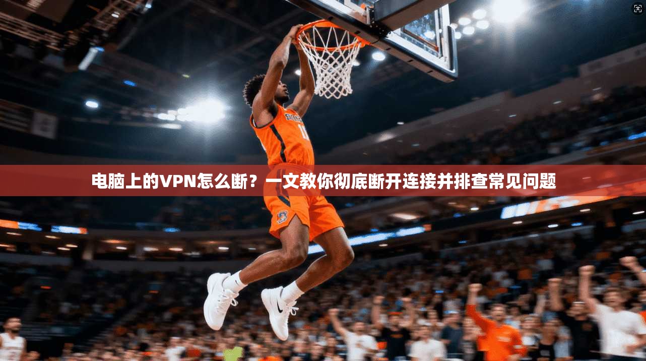 电脑上的VPN怎么断?一文教你彻底断开连接并排查常见问题