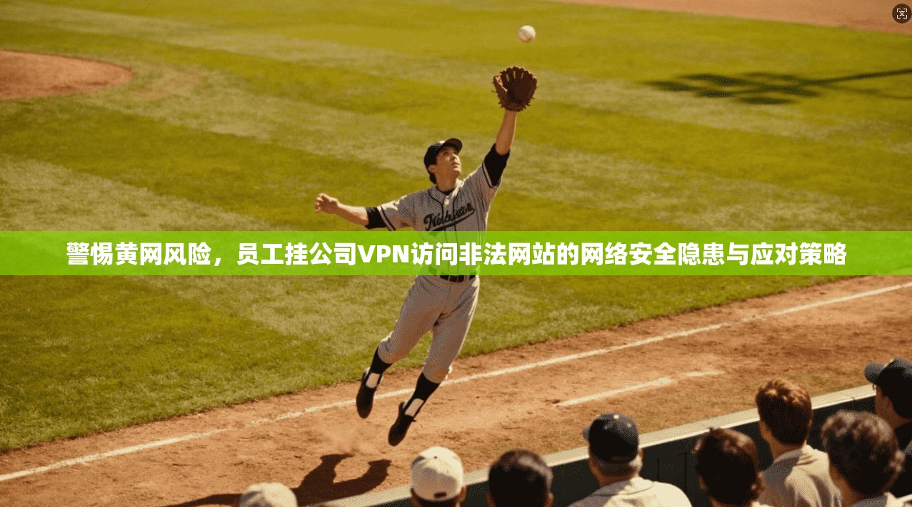 警惕黄网风险,员工挂公司VPN访问非法网站的网络安全隐患与应对策略