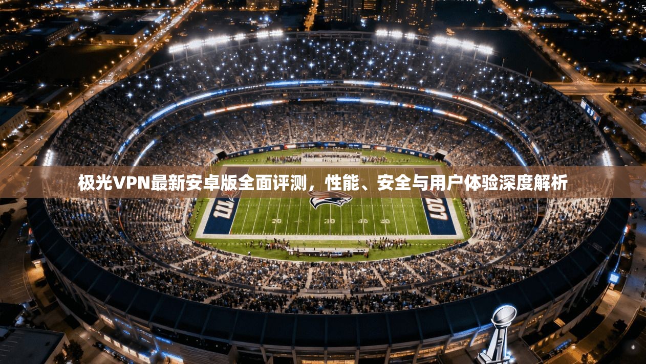 极光VPN最新安卓版全面评测,性能、安全与用户体验深度解析