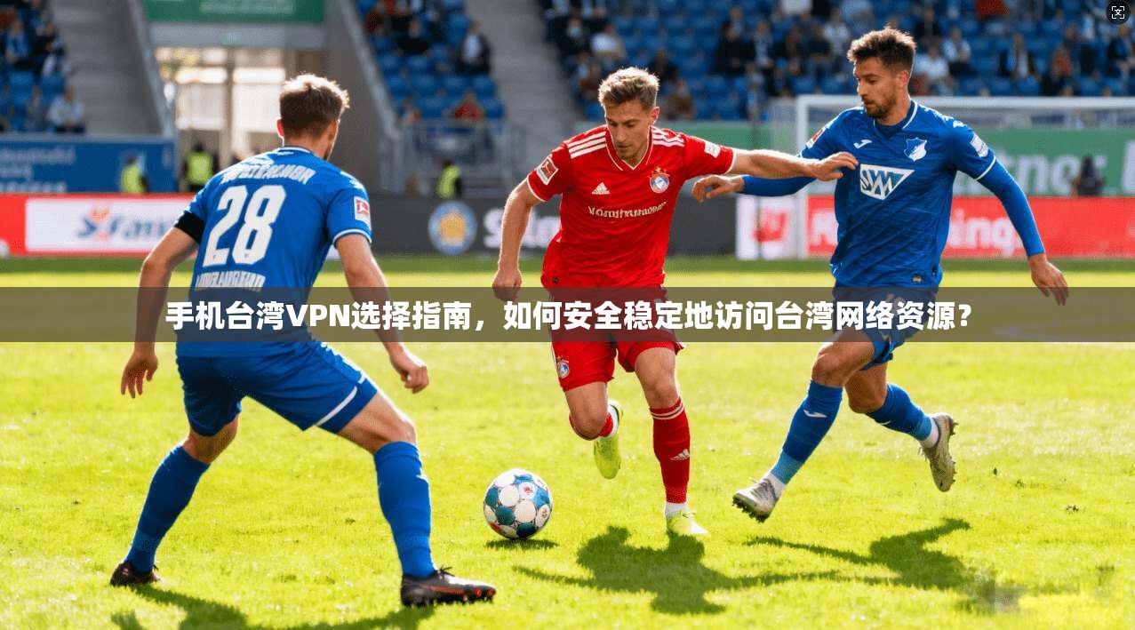 手机台湾VPN选择指南，如何安全稳定地访问台湾网络资源？