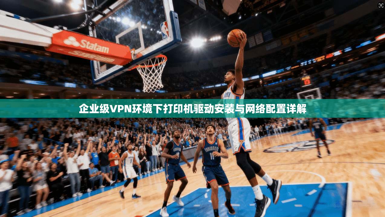 企业级VPN环境下打印机驱动安装与网络配置详解
