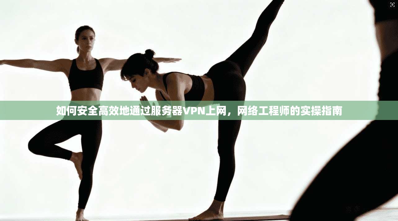 如何安全高效地通过服务器VPN上网,网络工程师的实操指南
