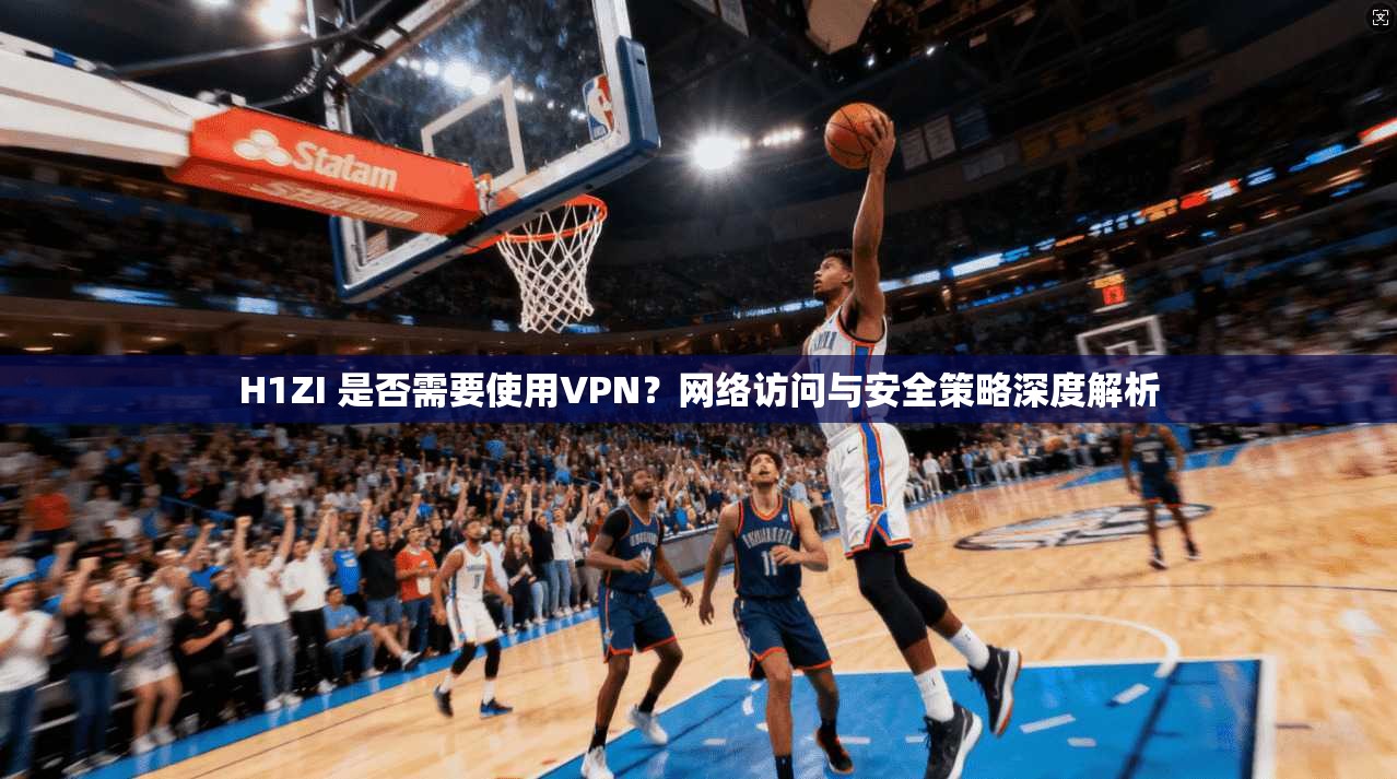 H1ZI 是否需要使用VPN?网络访问与安全策略深度解析
