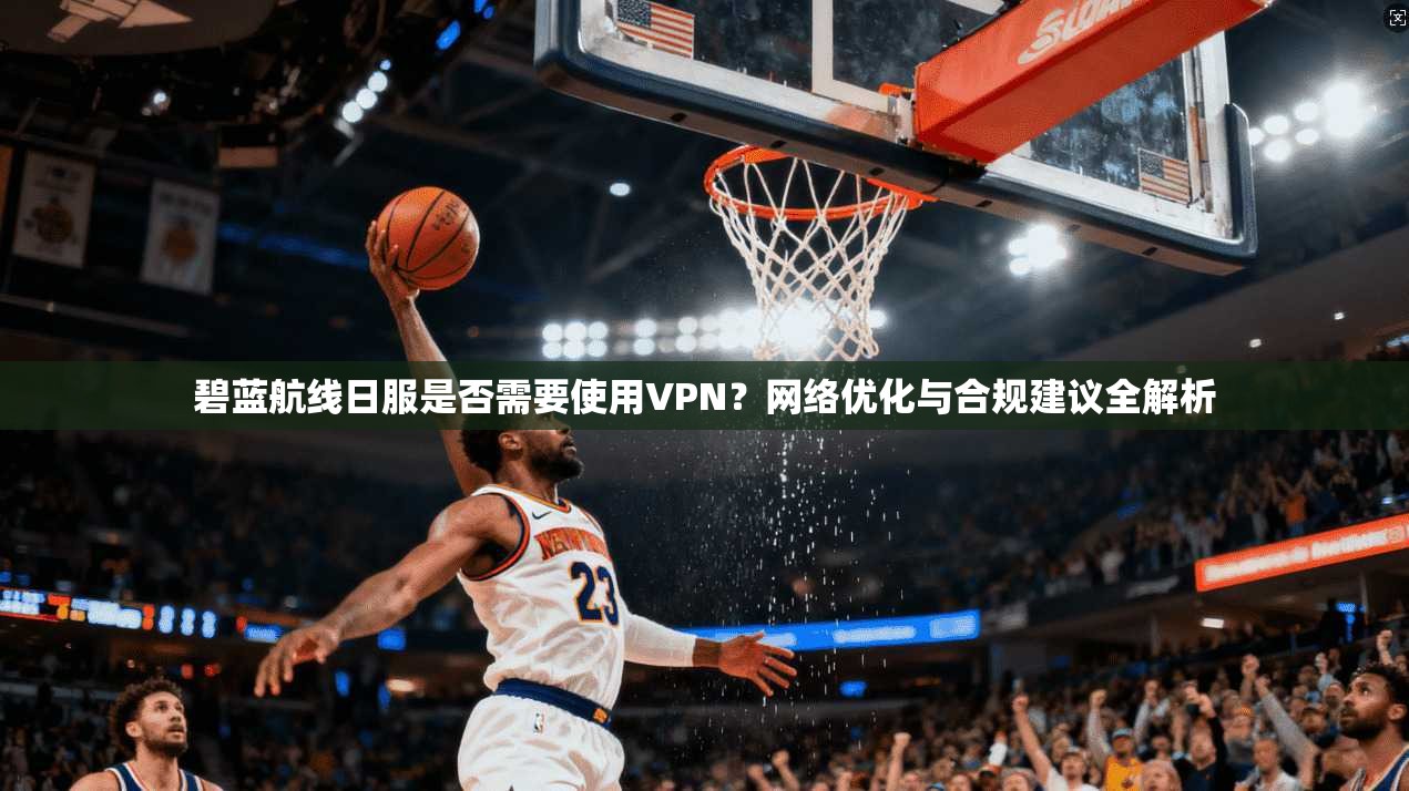 碧蓝航线日服是否需要使用VPN?网络优化与合规建议全解析