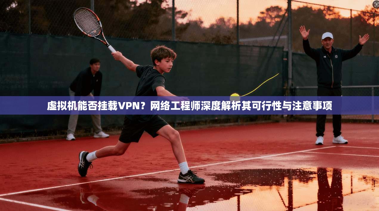 虚拟机能否挂载VPN？网络工程师深度解析其可行性与注意事项