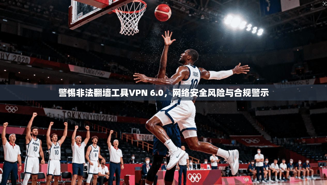 警惕非法翻墙工具VPN 6.0，网络安全风险与合规警示