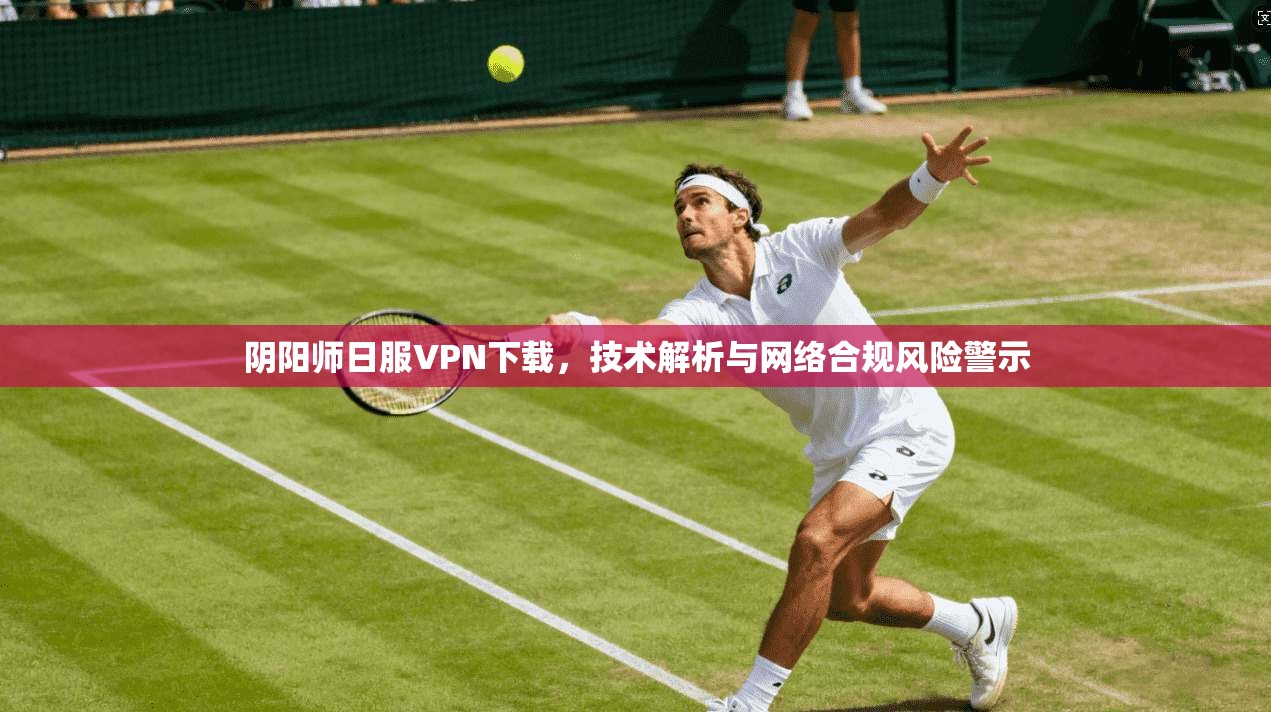 阴阳师日服VPN下载，技术解析与网络合规风险警示