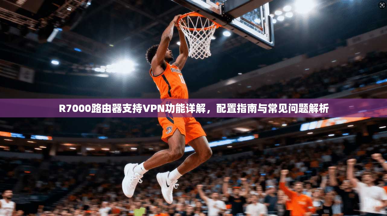 R7000路由器支持VPN功能详解,配置指南与常见问题解析