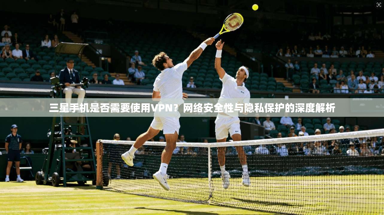 三星手机是否需要使用VPN?网络安全性与隐私保护的深度解析