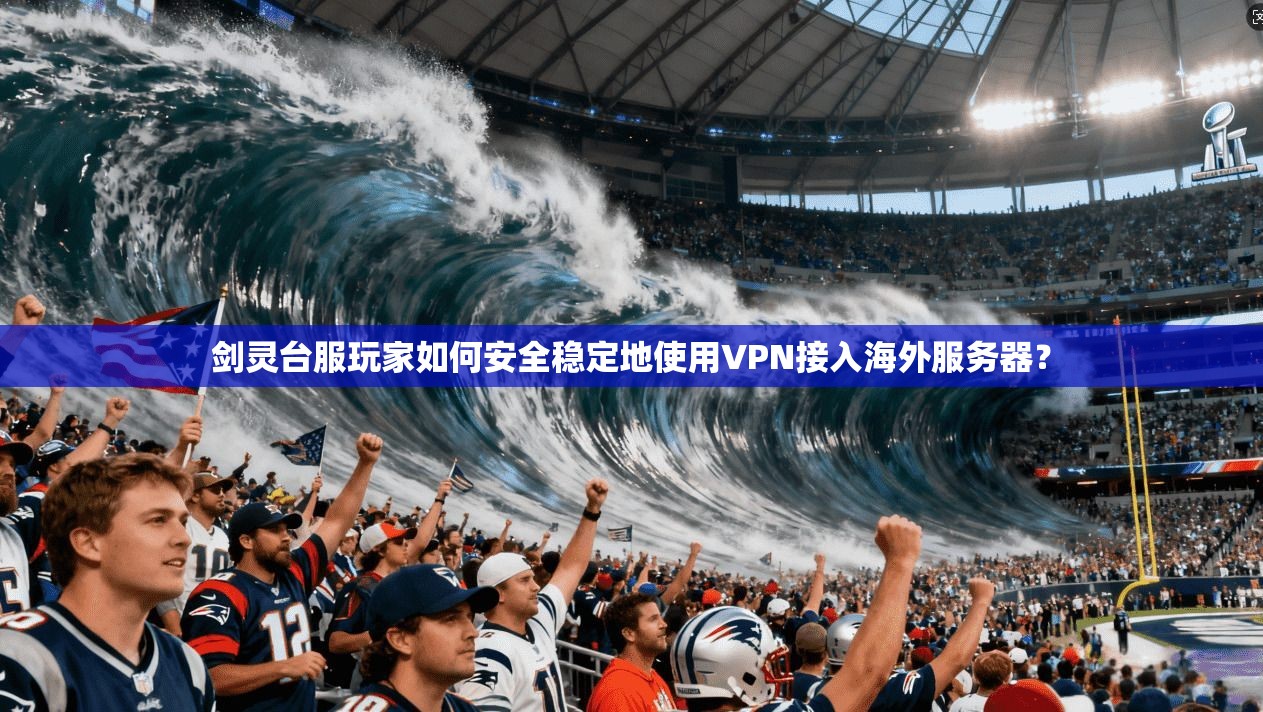 剑灵台服玩家如何安全稳定地使用VPN接入海外服务器?