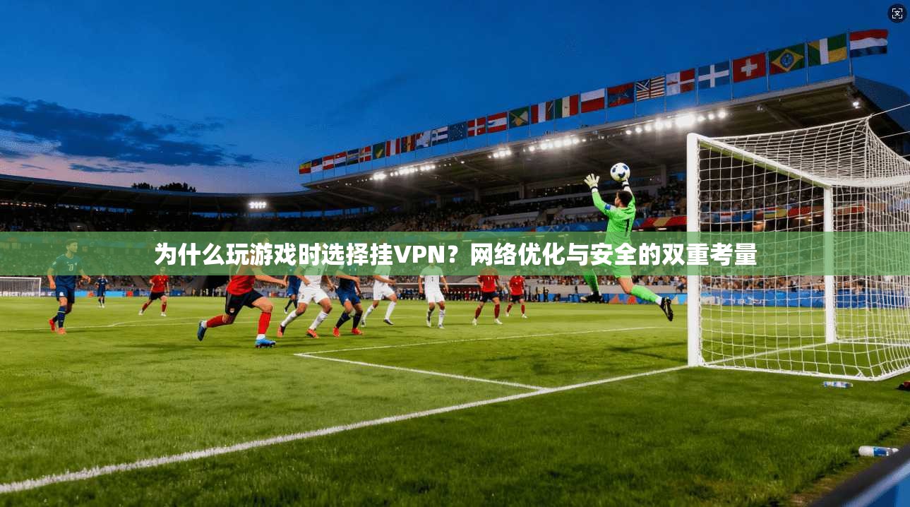 为什么玩游戏时选择挂VPN？网络优化与安全的双重考量
