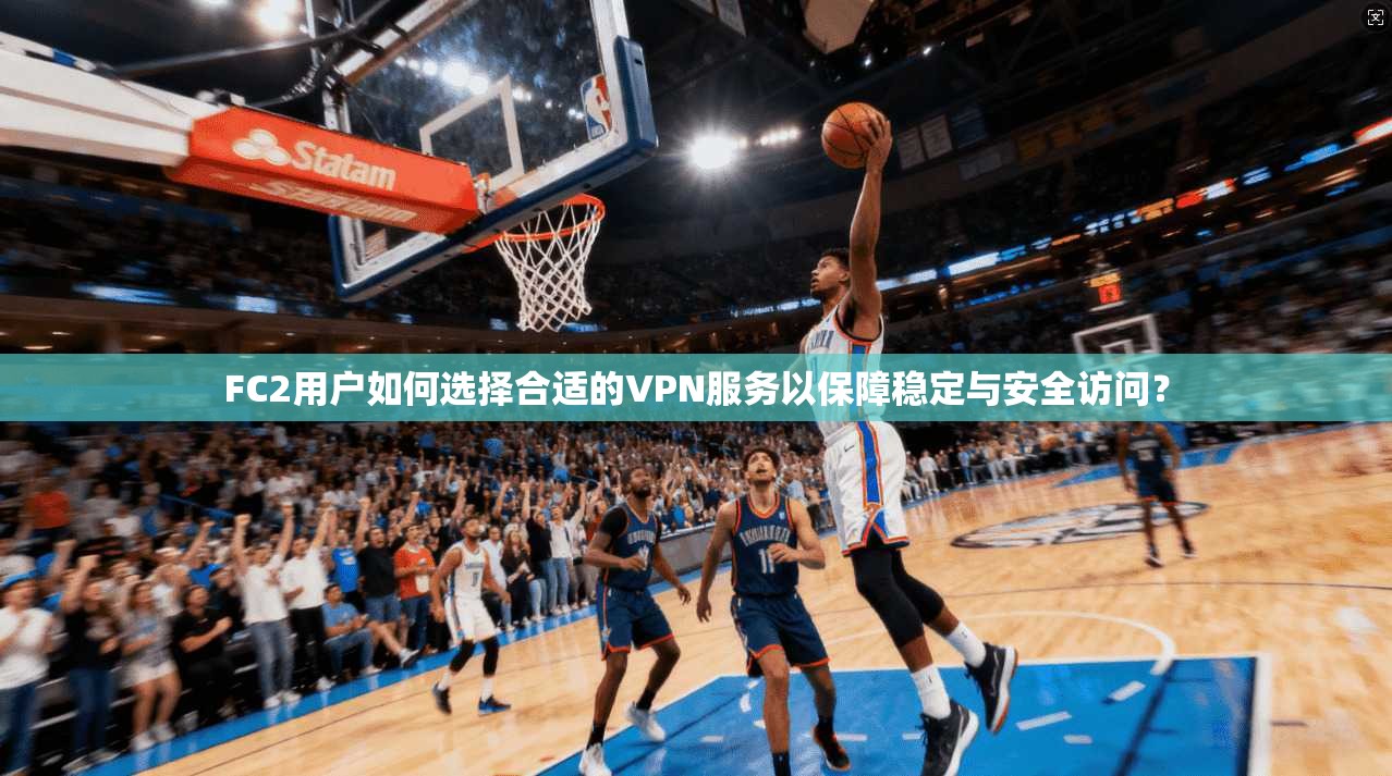 FC2用户如何选择合适的VPN服务以保障稳定与安全访问?