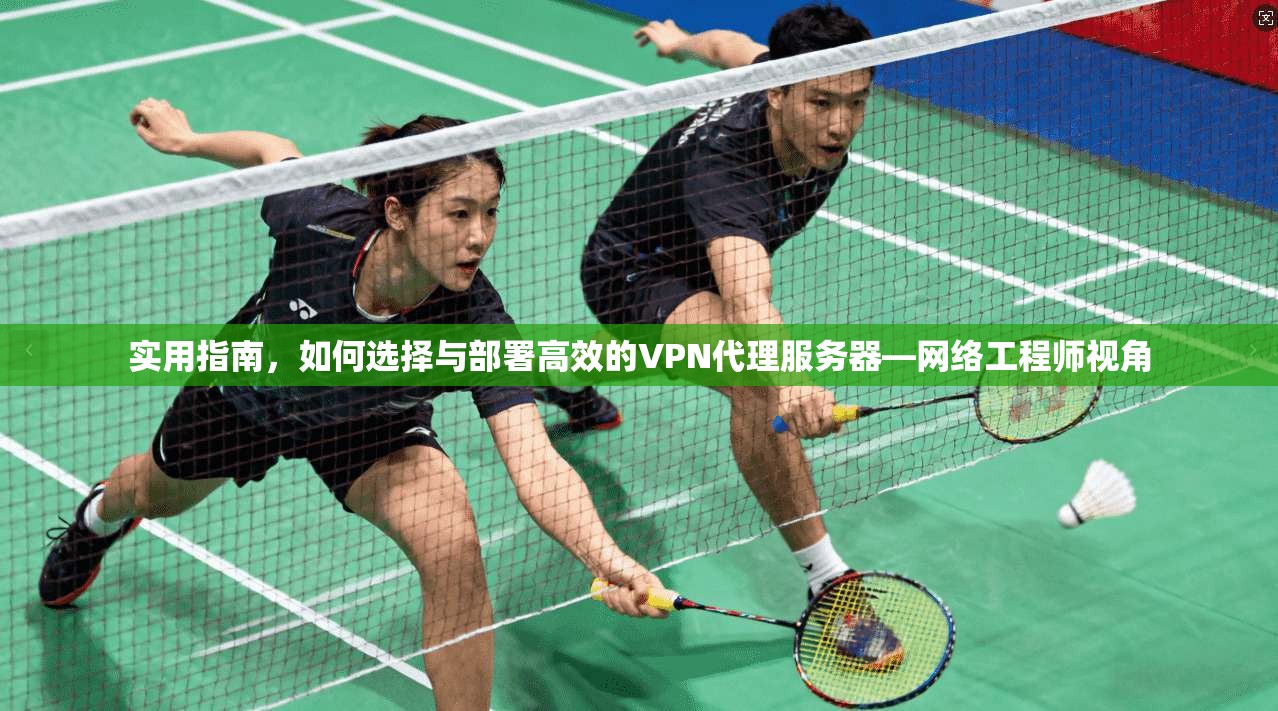 实用指南,如何选择与部署高效的VPN代理服务器—网络工程师视角