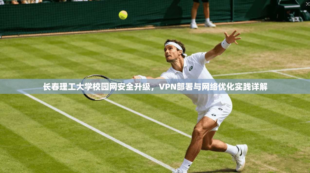 长春理工大学校园网安全升级,VPN部署与网络优化实践详解